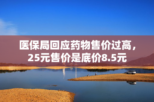 医保局回应药物售价过高，25元售价是底价8.5元