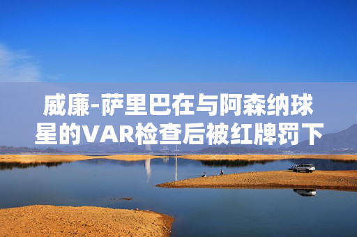 威廉-萨里巴在与阿森纳球星的VAR检查后被红牌罚下，将缺席与利物浦的比赛