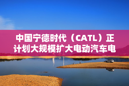 中国宁德时代（CATL）正计划大规模扩大电动汽车电池更换业务