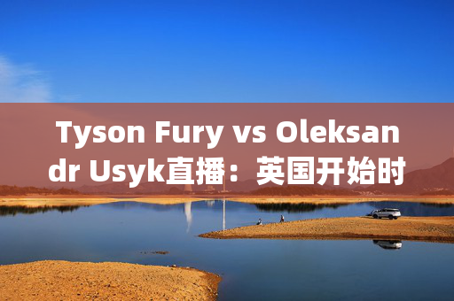 Tyson Fury vs Oleksandr Usyk直播：英国开始时间，赛事结果和流媒体