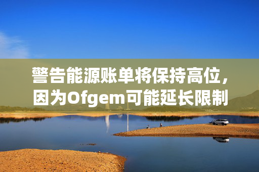 警告能源账单将保持高位，因为Ofgem可能延长限制廉价交易的规定