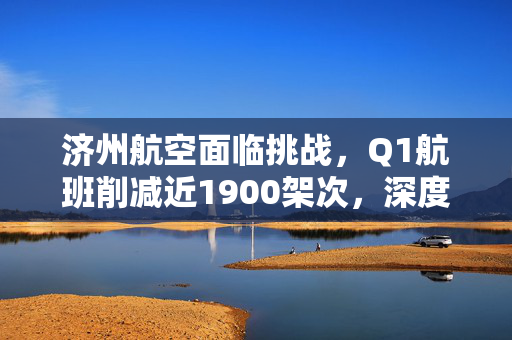 济州航空面临挑战，Q1航班削减近1900架次，深度探究原因与影响