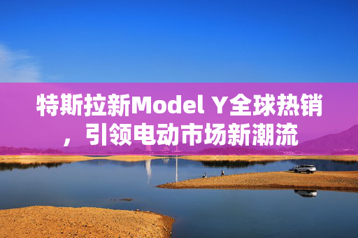 特斯拉新Model Y全球热销，引领电动市场新潮流