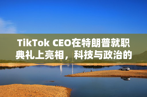 TikTok CEO在特朗普就职典礼上亮相，科技与政治的交汇点