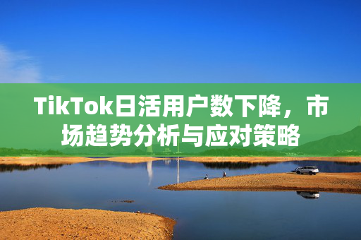 TikTok日活用户数下降，市场趋势分析与应对策略