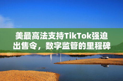 美最高法支持TikTok强迫出售令，数字监管的里程碑与未来挑战