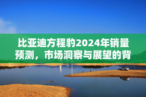 比亚迪方程豹2024年销量预测，市场洞察与展望的背后