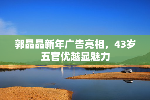 郭晶晶新年广告亮相，43岁五官优越显魅力