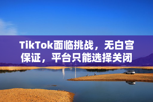 TikTok面临挑战，无白宫保证，平台只能选择关闭