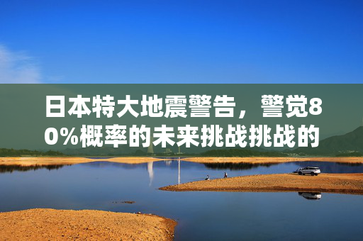 日本特大地震警告，警觉80%概率的未来挑战挑战的严峻性