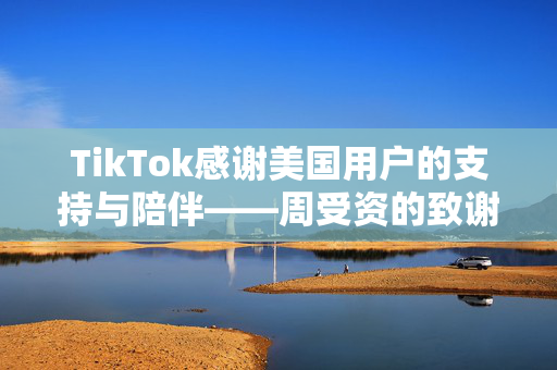 TikTok感谢美国用户的支持与陪伴——周受资的致谢之词