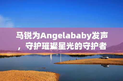 马锐为Angelababy发声，守护璀璨星光的守护者