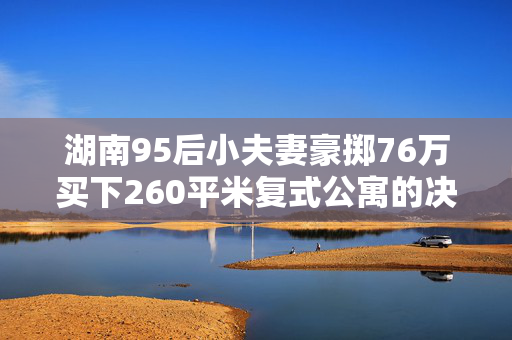 湖南95后小夫妻豪掷76万买下260平米复式公寓的决策之旅