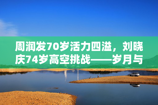 周润发70岁活力四溢，刘晓庆74岁高空挑战——岁月与勇气的较量