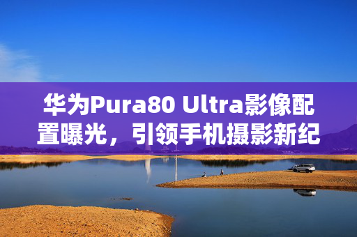 华为Pura80 Ultra影像配置曝光，引领手机摄影新纪元