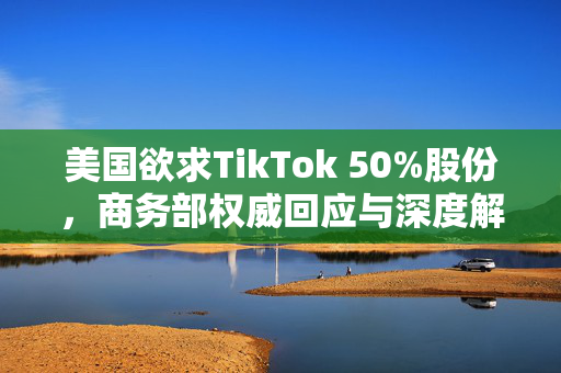 美国欲求TikTok 50%股份，商务部权威回应与深度解析