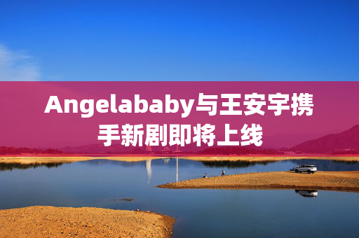 Angelababy与王安宇携手新剧即将上线