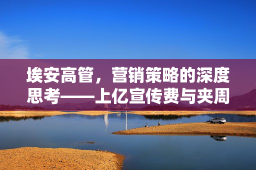 埃安高管，营销策略的深度思考——上亿宣传费与夹周鸿祎手的价值对比