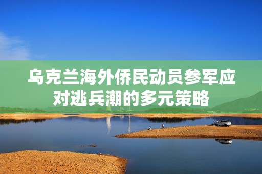 乌克兰海外侨民动员参军应对逃兵潮的多元策略