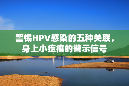 警惕HPV感染的五种关联，身上小疙瘩的警示信号