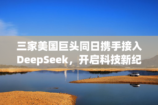 三家美国巨头同日携手接入DeepSeek，开启科技新纪元