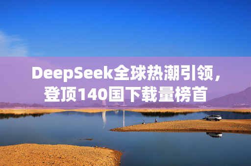 DeepSeek全球热潮引领，登顶140国下载量榜首