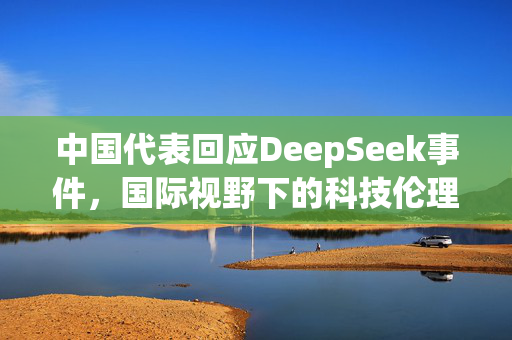 中国代表回应DeepSeek事件，国际视野下的科技伦理与责任