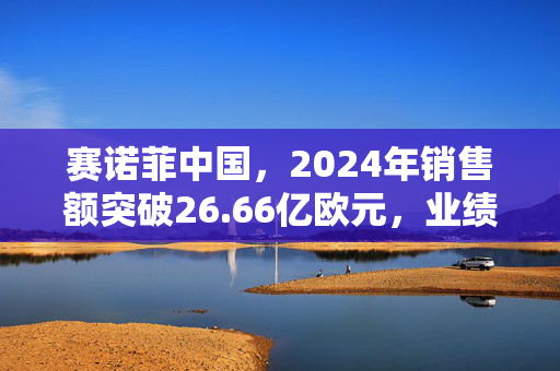 赛诺菲中国，2024年销售额突破26.66亿欧元，业绩显著增长