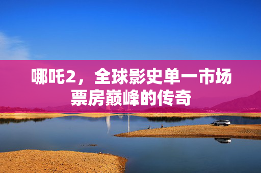 哪吒2，全球影史单一市场票房巅峰的传奇