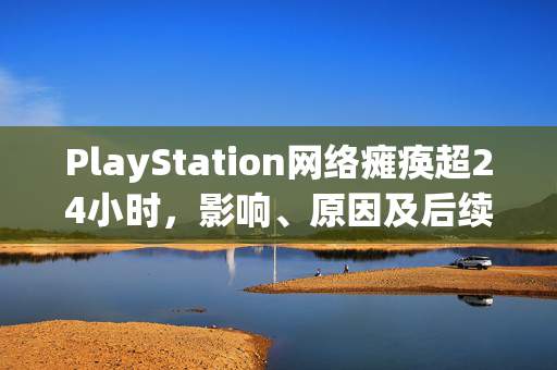 PlayStation网络瘫痪超24小时，影响、原因及后续处理措施