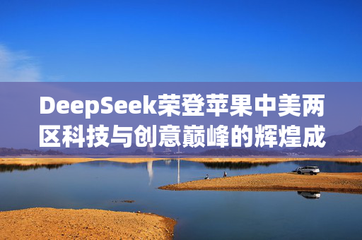 DeepSeek荣登苹果中美两区科技与创意巅峰的辉煌成就