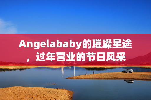 Angelababy的璀璨星途，过年营业的节日风采