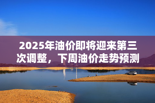 2025年油价即将迎来第三次调整，下周油价走势预测