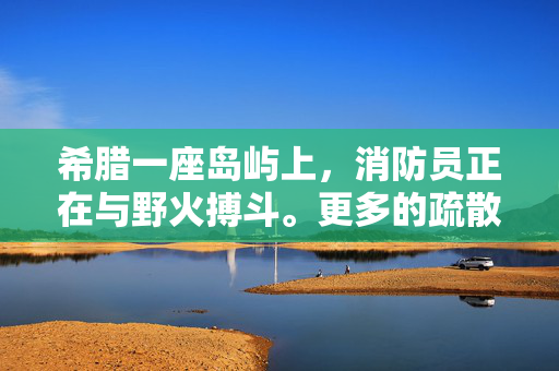 希腊一座岛屿上，消防员正在与野火搏斗。更多的疏散命令已经下达