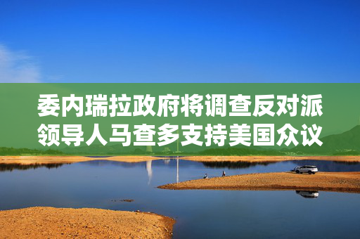 委内瑞拉政府将调查反对派领导人马查多支持美国众议院法案的行为