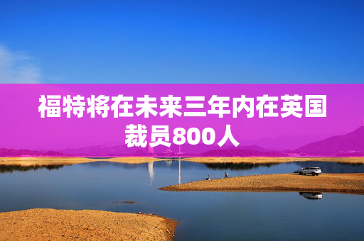 福特将在未来三年内在英国裁员800人