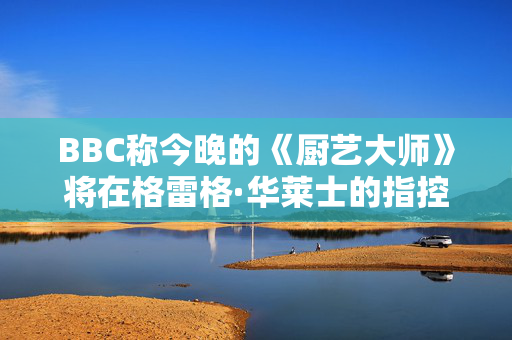 BBC称今晚的《厨艺大师》将在格雷格·华莱士的指控中播出