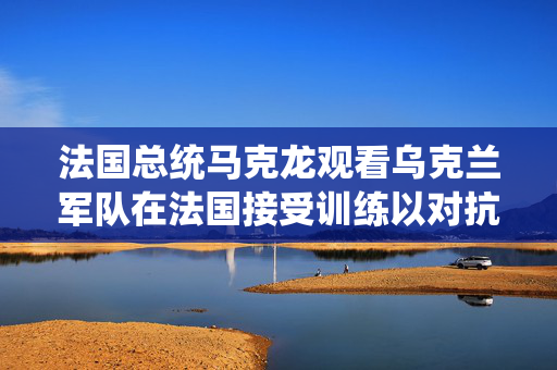 法国总统马克龙观看乌克兰军队在法国接受训练以对抗俄罗斯