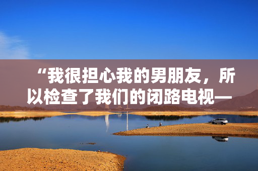 “我很担心我的男朋友，所以检查了我们的闭路电视——我看到的让我恶心。”