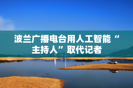 波兰广播电台用人工智能“主持人”取代记者