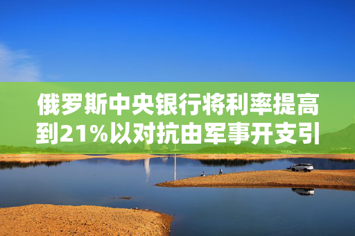 俄罗斯中央银行将利率提高到21%以对抗由军事开支引起的通货膨胀