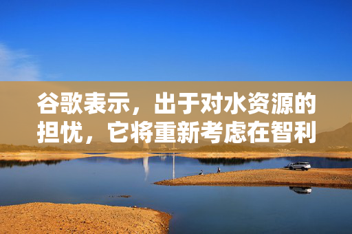 谷歌表示，出于对水资源的担忧，它将重新考虑在智利建立大型数据中心的计划