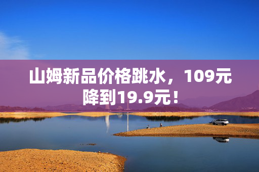 山姆新品价格跳水，109元降到19.9元！