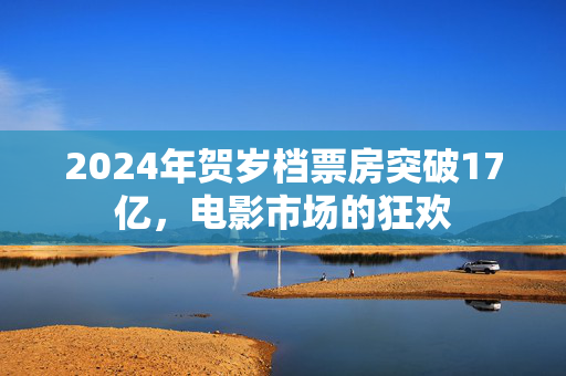 2024年贺岁档票房突破17亿，电影市场的狂欢